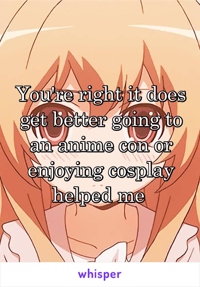 You're right it does get better going to an anime con or enjoying cosplay helped me 