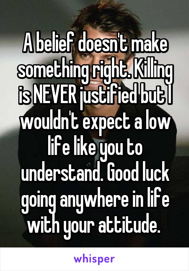 A belief doesn't make something right. Killing is NEVER justified but I wouldn't expect a low life like you to understand. Good luck going anywhere in life with your attitude. 