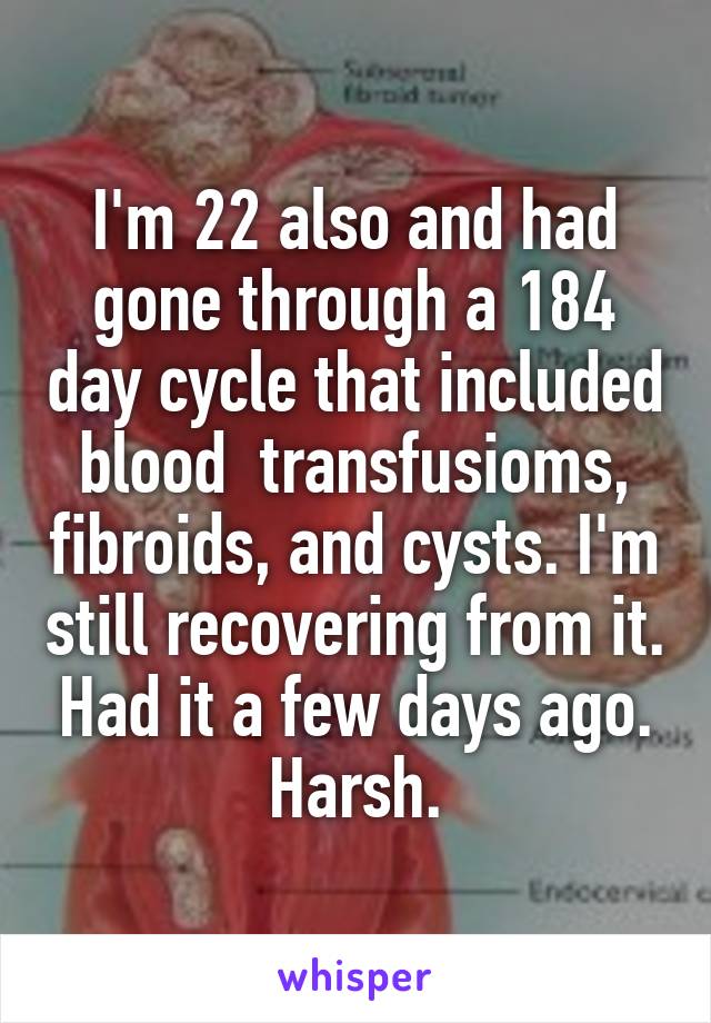 I'm 22 also and had gone through a 184 day cycle that included blood  transfusioms, fibroids, and cysts. I'm still recovering from it. Had it a few days ago. Harsh.