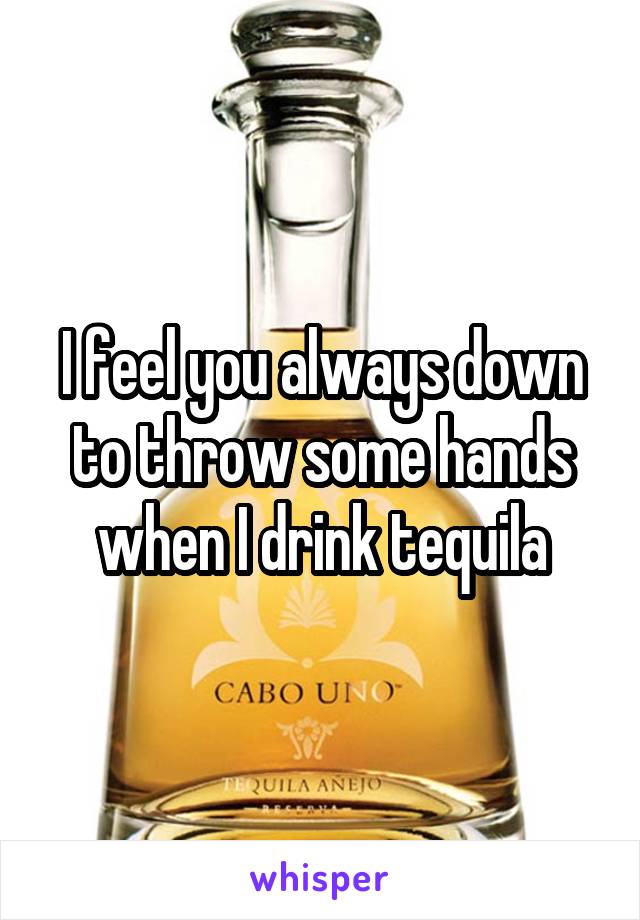 I feel you always down to throw some hands when I drink tequila