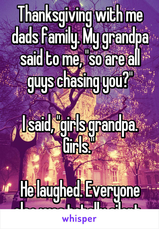 Thanksgiving with me dads family. My grandpa said to me, "so are all guys chasing you?"

I said, "girls grandpa. Girls." 

He laughed. Everyone else was totally silent. 