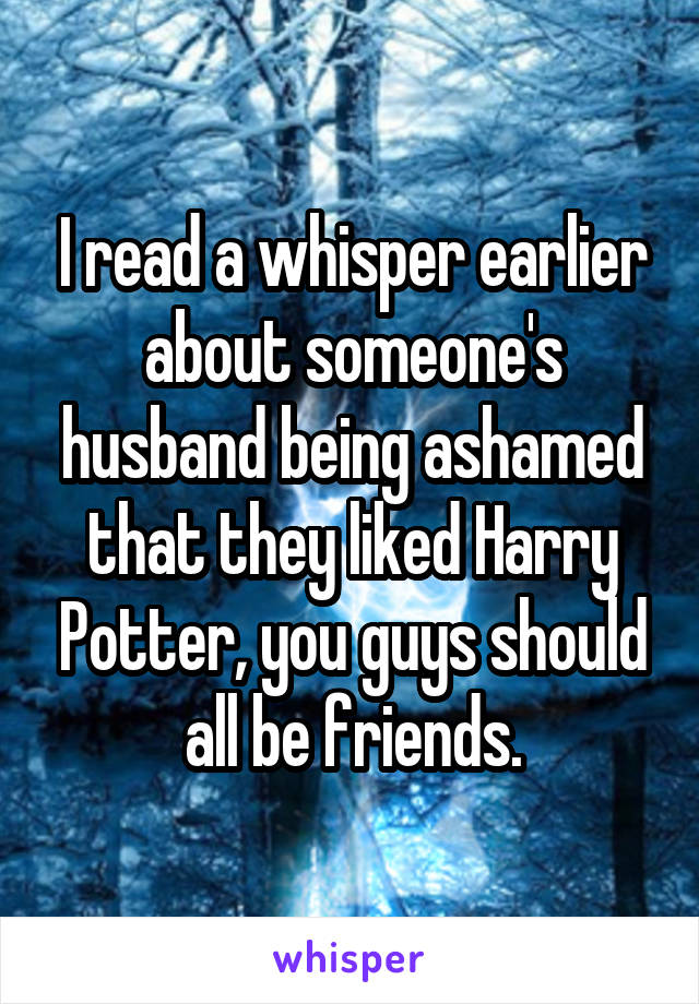I read a whisper earlier about someone's husband being ashamed that they liked Harry Potter, you guys should all be friends.