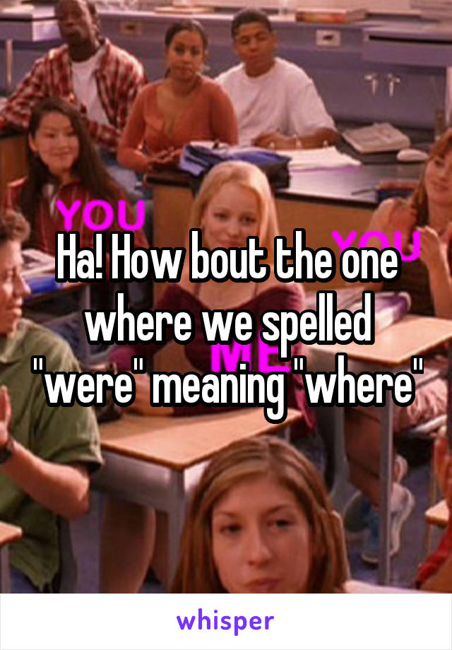 Ha! How bout the one where we spelled "were" meaning "where"