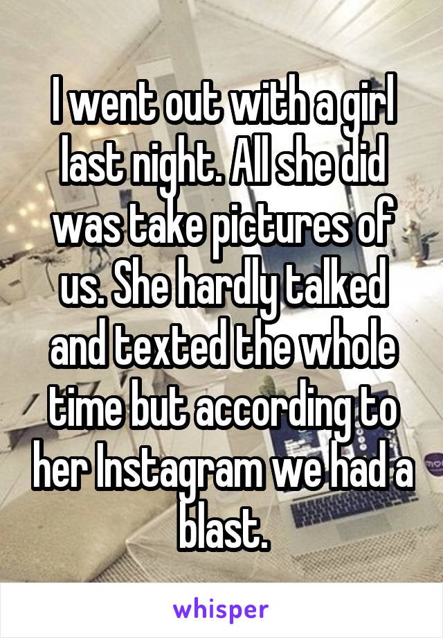 I went out with a girl last night. All she did was take pictures of us. She hardly talked and texted the whole time but according to her Instagram we had a blast.