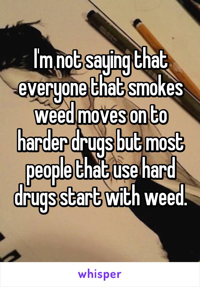 I'm not saying that everyone that smokes weed moves on to harder drugs but most people that use hard drugs start with weed. 