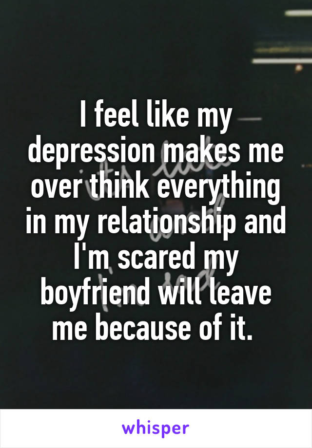 I feel like my depression makes me over think everything in my relationship and I'm scared my boyfriend will leave me because of it. 