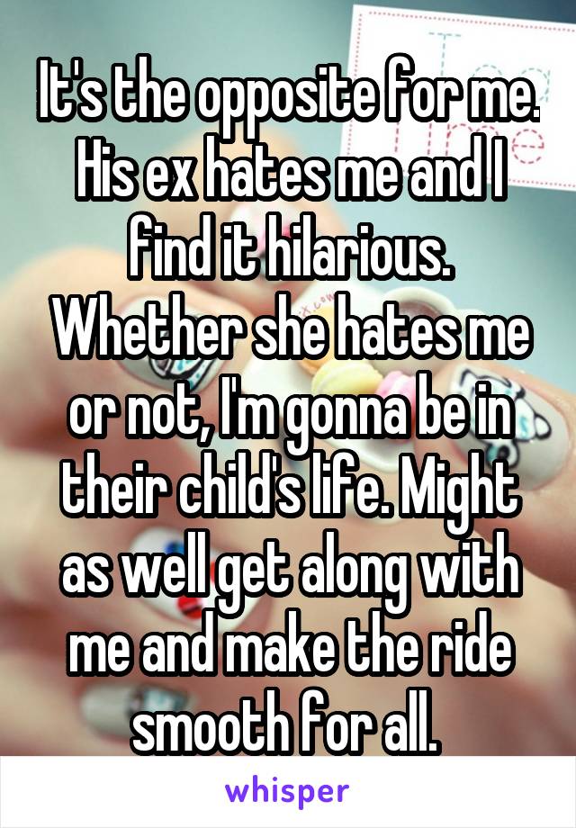 It's the opposite for me. His ex hates me and I find it hilarious. Whether she hates me or not, I'm gonna be in their child's life. Might as well get along with me and make the ride smooth for all. 
