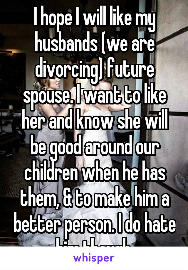 I hope I will like my husbands (we are divorcing) future spouse. I want to like her and know she will be good around our children when he has them, & to make him a better person. I do hate him though.