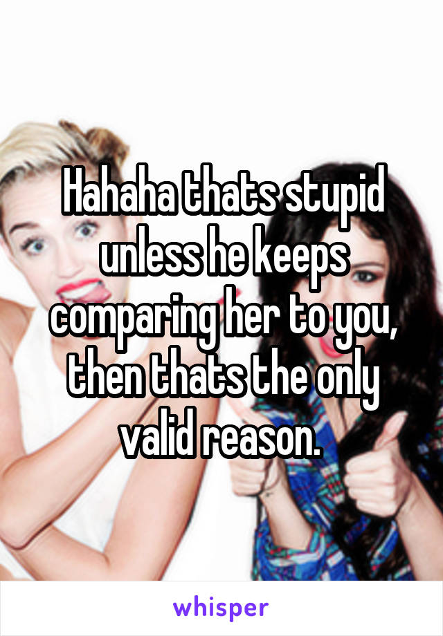 Hahaha thats stupid unless he keeps comparing her to you, then thats the only valid reason. 