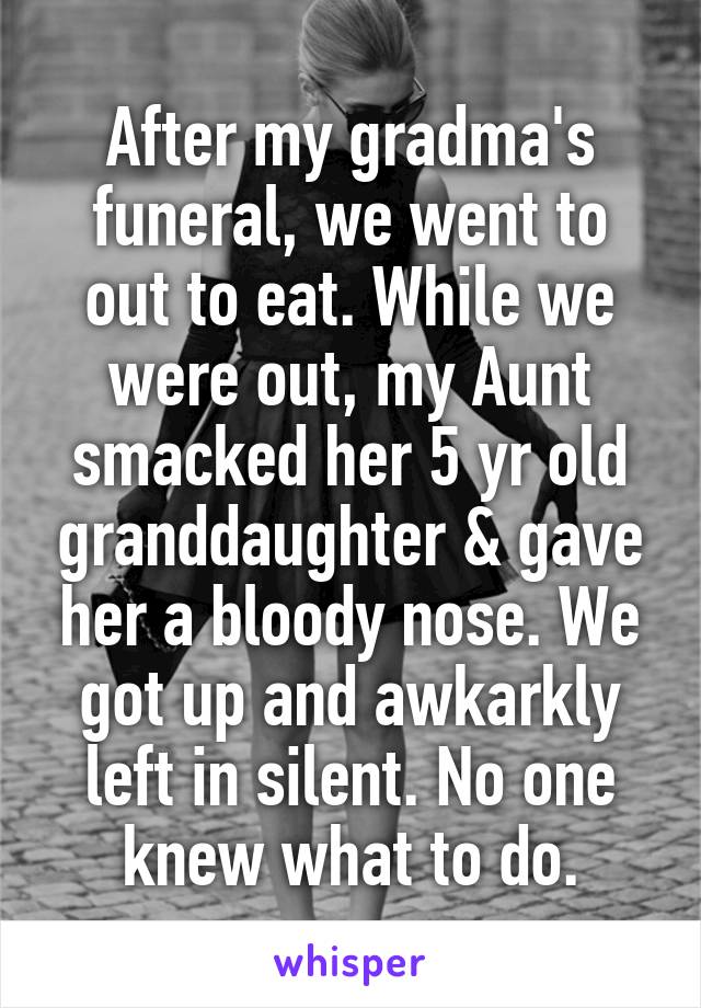 After my gradma's funeral, we went to out to eat. While we were out, my Aunt smacked her 5 yr old granddaughter & gave her a bloody nose. We got up and awkarkly left in silent. No one knew what to do.