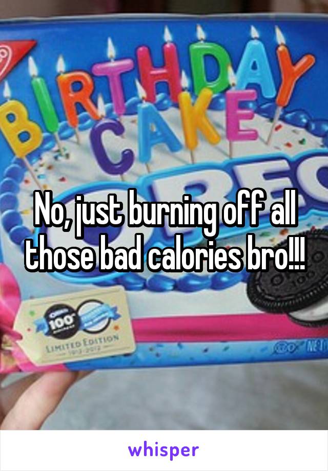 No, just burning off all those bad calories bro!!!