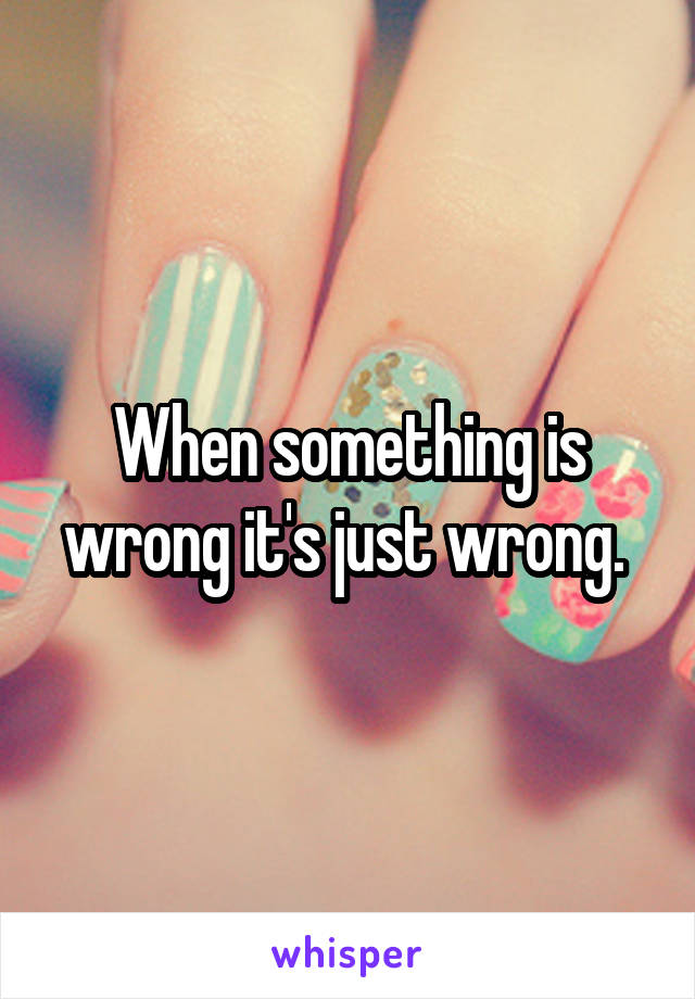 When something is wrong it's just wrong. 