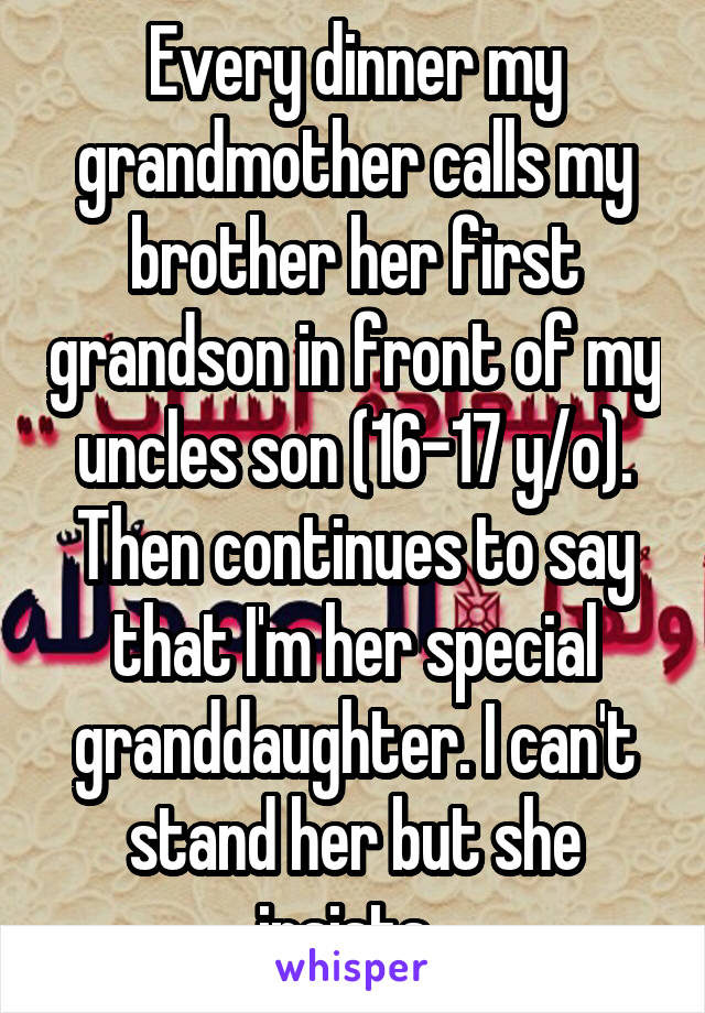 Every dinner my grandmother calls my brother her first grandson in front of my uncles son (16-17 y/o). Then continues to say that I'm her special granddaughter. I can't stand her but she insists. 