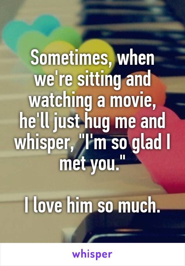 Sometimes, when we're sitting and watching a movie, he'll just hug me and whisper, "I'm so glad I met you."

I love him so much.