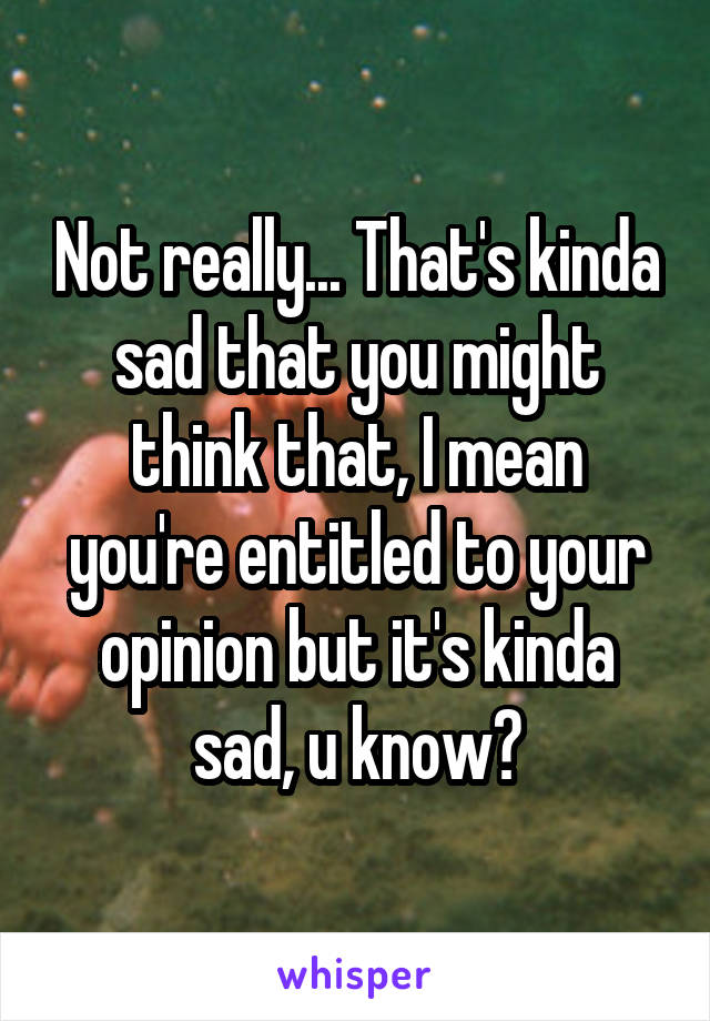 Not really... That's kinda sad that you might think that, I mean you're entitled to your opinion but it's kinda sad, u know?