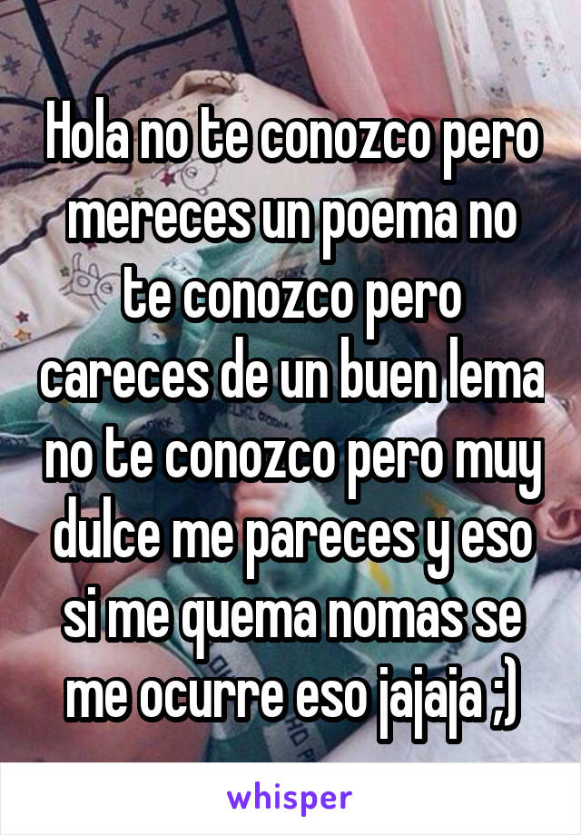 Hola no te conozco pero mereces un poema no te conozco pero careces de un buen lema no te conozco pero muy dulce me pareces y eso si me quema nomas se me ocurre eso jajaja ;)