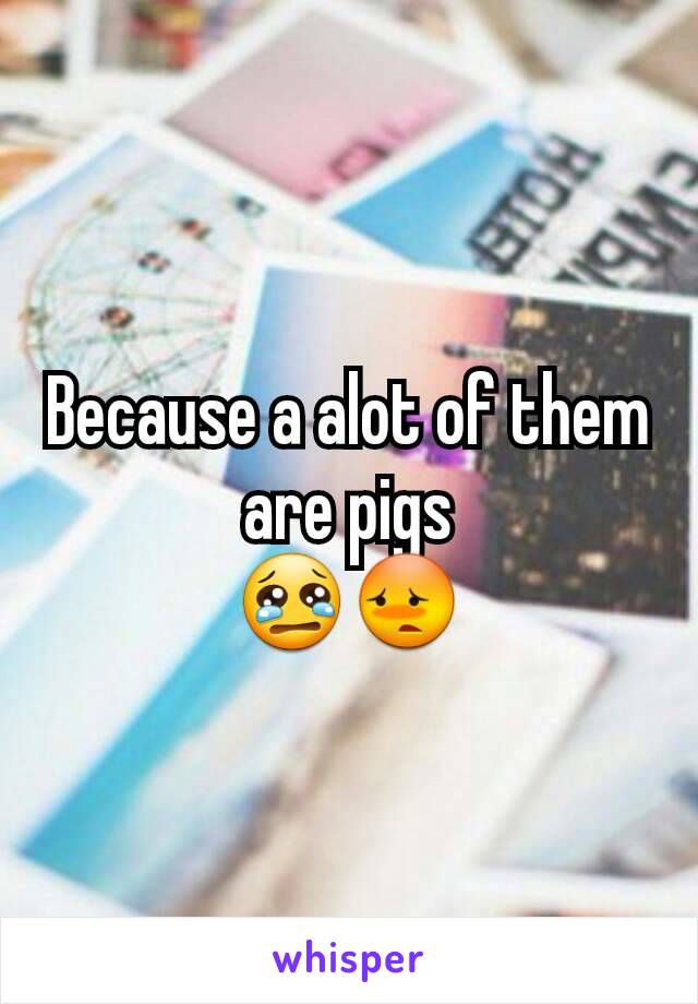 Because a alot of them are pigs
😢😳
