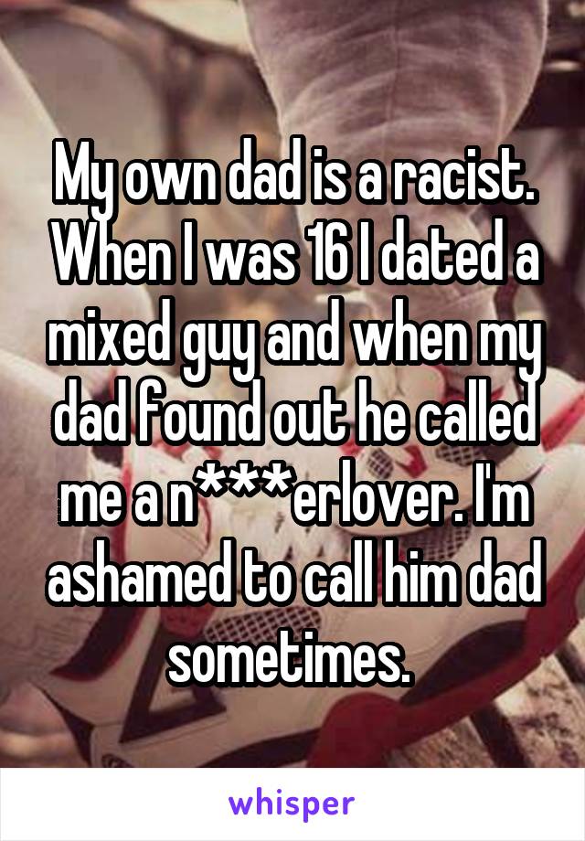 My own dad is a racist. When I was 16 I dated a mixed guy and when my dad found out he called me a n***erlover. I'm ashamed to call him dad sometimes. 