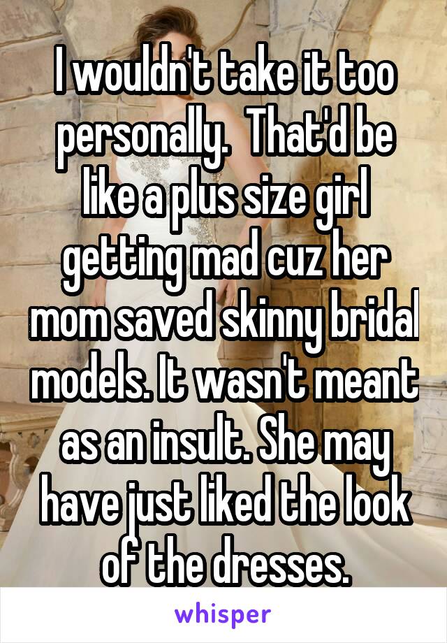 I wouldn't take it too personally.  That'd be like a plus size girl getting mad cuz her mom saved skinny bridal models. It wasn't meant as an insult. She may have just liked the look of the dresses.