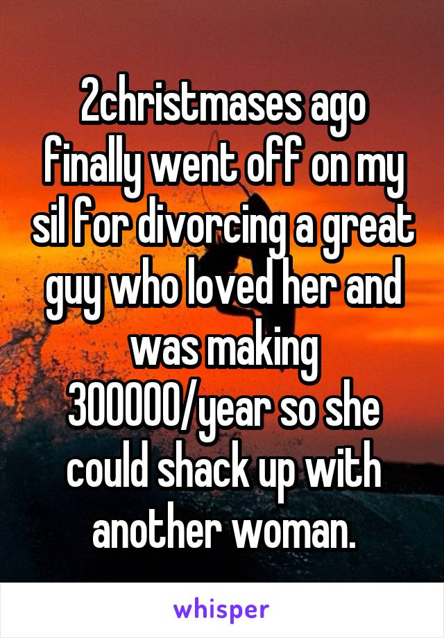 2christmases ago finally went off on my sil for divorcing a great guy who loved her and was making 300000/year so she could shack up with another woman.
