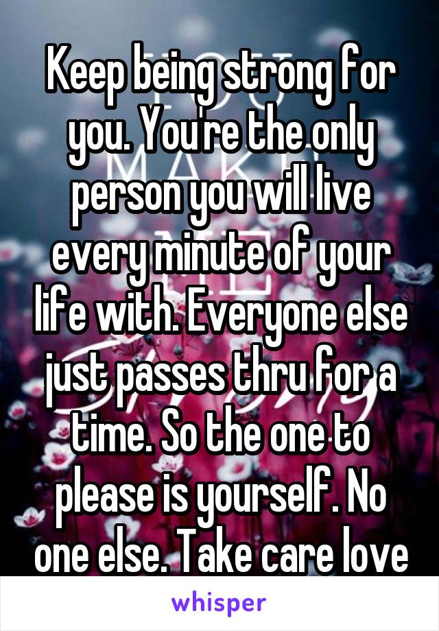 Keep being strong for you. You're the only person you will live every minute of your life with. Everyone else just passes thru for a time. So the one to please is yourself. No one else. Take care love