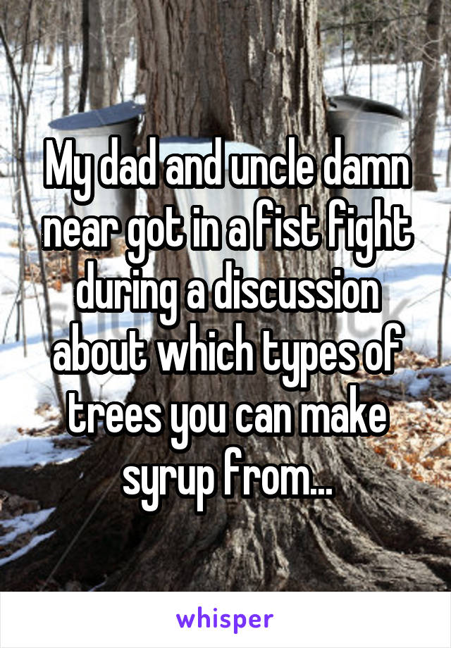 My dad and uncle damn near got in a fist fight during a discussion about which types of trees you can make syrup from...