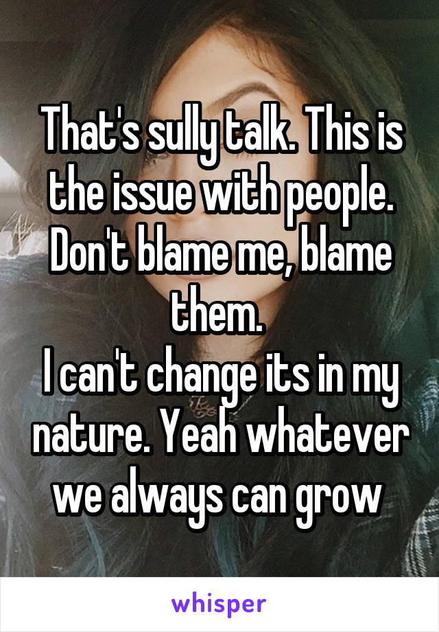 That's sully talk. This is the issue with people. Don't blame me, blame them. 
I can't change its in my nature. Yeah whatever we always can grow 