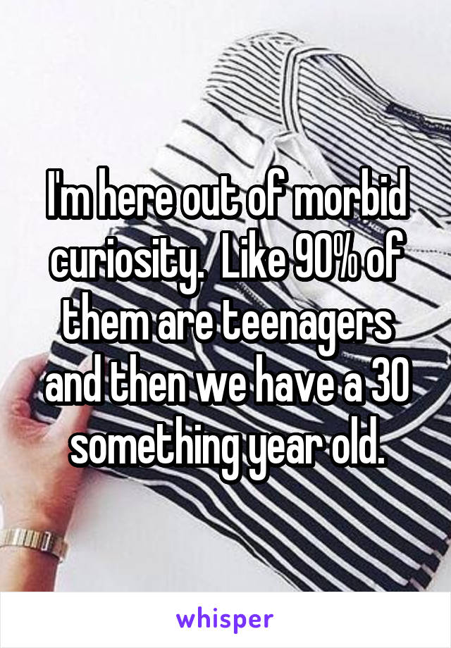 I'm here out of morbid curiosity.  Like 90% of them are teenagers and then we have a 30 something year old.