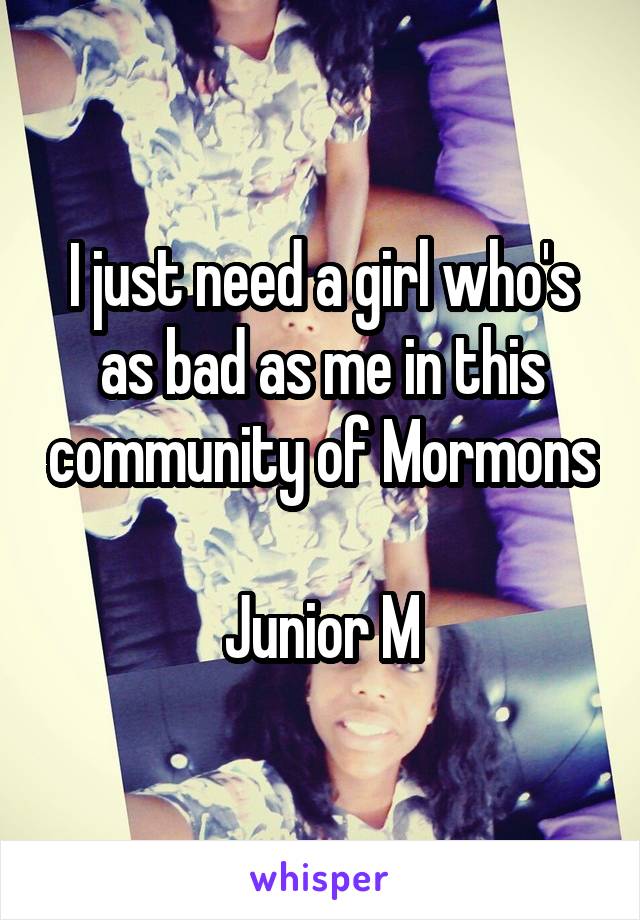 I just need a girl who's as bad as me in this community of Mormons 
Junior M
