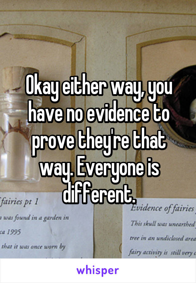 Okay either way, you have no evidence to prove they're that way. Everyone is different.