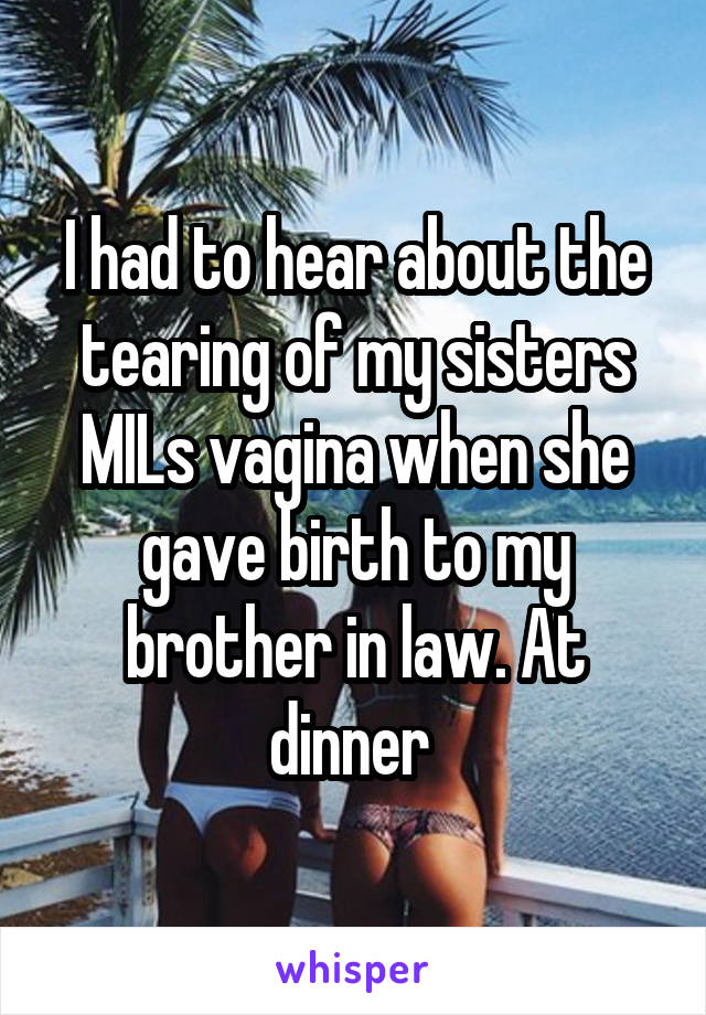 I had to hear about the tearing of my sisters MILs vagina when she gave birth to my brother in law. At dinner 