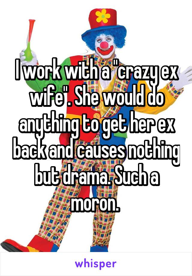 I work with a "crazy ex wife". She would do anything to get her ex back and causes nothing but drama. Such a moron. 