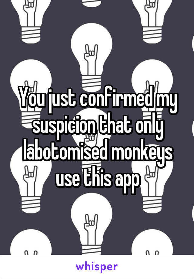 You just confirmed my suspicion that only labotomised monkeys use this app