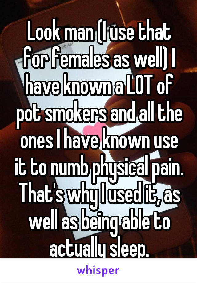 Look man (I use that for females as well) I have known a LOT of pot smokers and all the ones I have known use it to numb physical pain. That's why I used it, as well as being able to actually sleep.