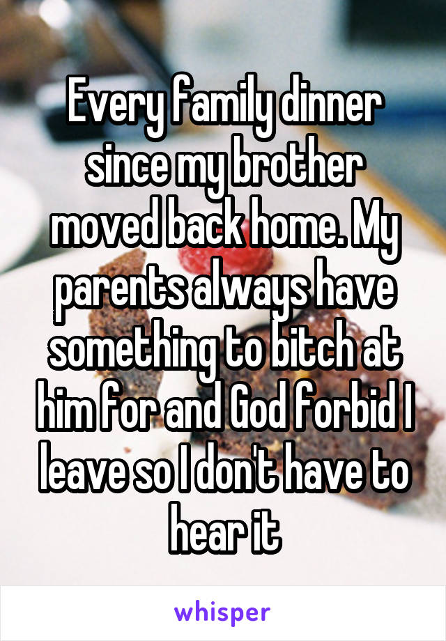Every family dinner since my brother moved back home. My parents always have something to bitch at him for and God forbid I leave so I don't have to hear it