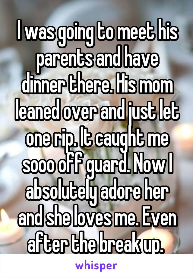 I was going to meet his parents and have dinner there. His mom leaned over and just let one rip. It caught me sooo off guard. Now I absolutely adore her and she loves me. Even after the break up. 