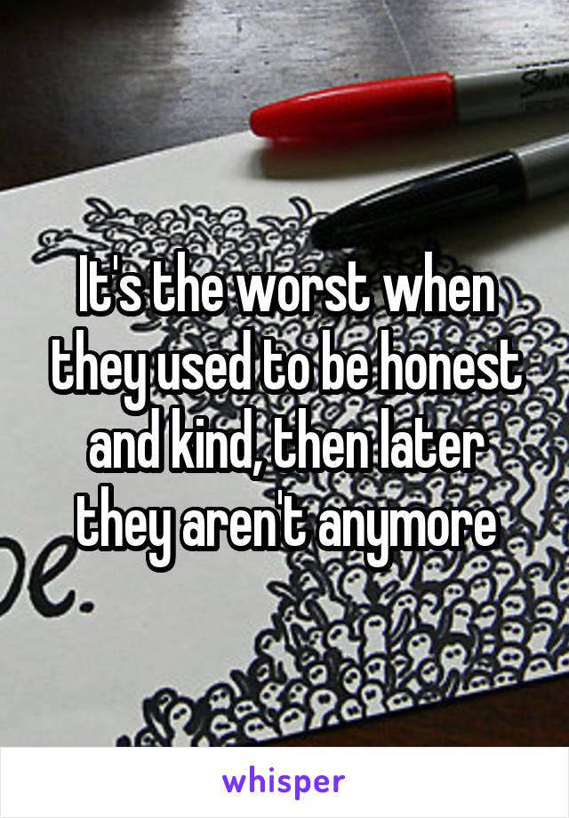 It's the worst when they used to be honest and kind, then later they aren't anymore