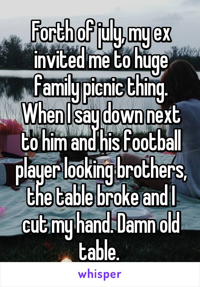 Forth of july, my ex invited me to huge family picnic thing. When I say down next to him and his football player looking brothers, the table broke and I cut my hand. Damn old table. 