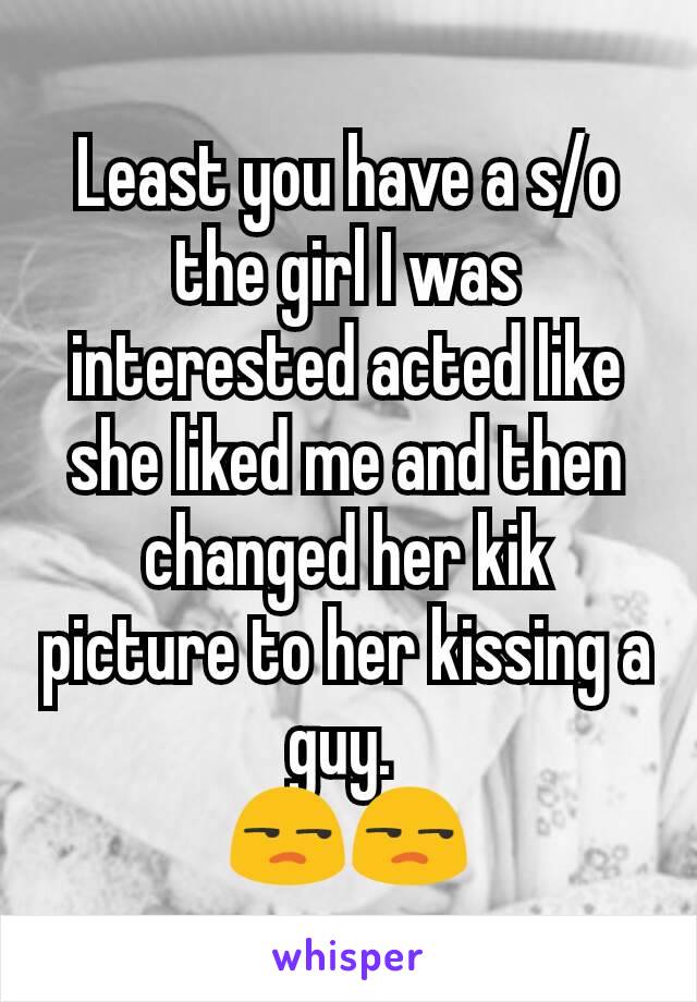 Least you have a s/o the girl I was interested acted like she liked me and then changed her kik picture to her kissing a guy. 
😒😒