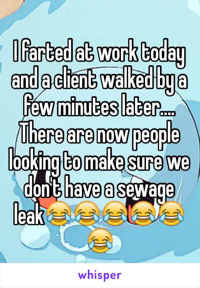 I farted at work today and a client walked by a few minutes later.... There are now people looking to make sure we don't have a sewage leak😂😂😂😂😂😂 