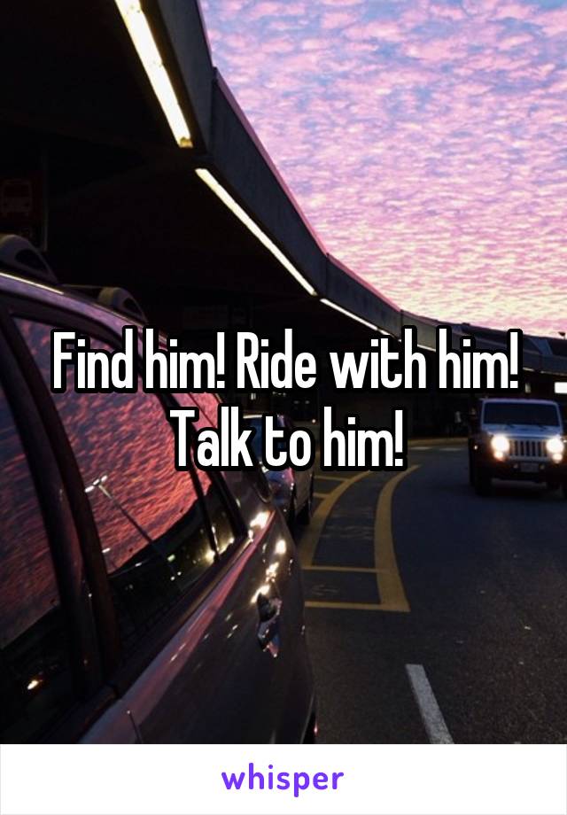 Find him! Ride with him! Talk to him!