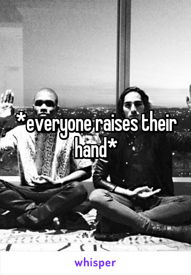 *everyone raises their hand*