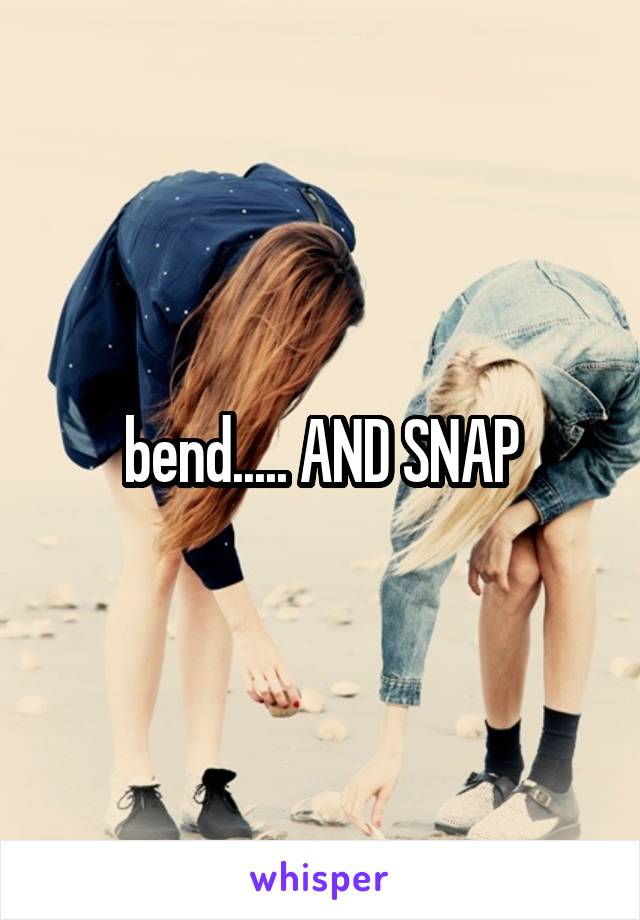 bend..... AND SNAP