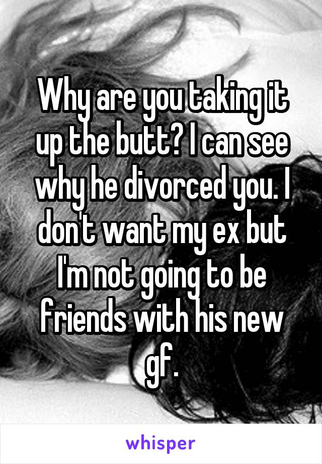Why are you taking it up the butt? I can see why he divorced you. I don't want my ex but I'm not going to be friends with his new gf.