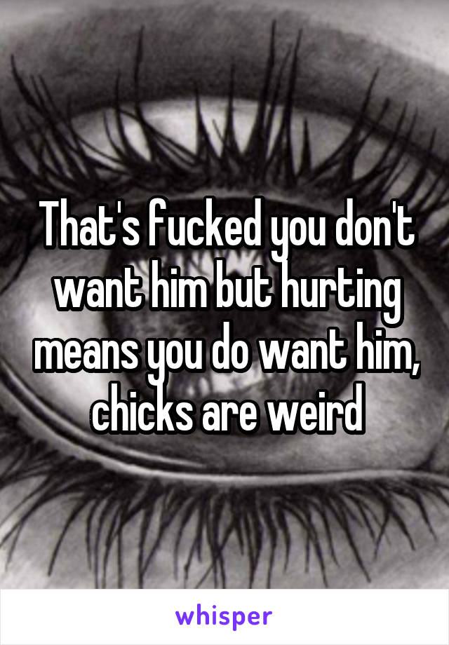 That's fucked you don't want him but hurting means you do want him, chicks are weird