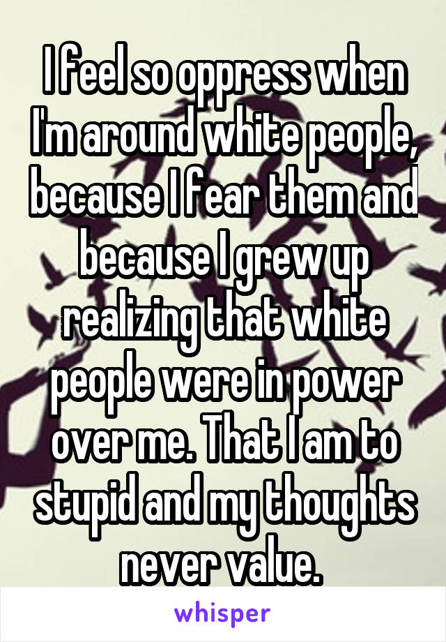 I feel so oppress when I'm around white people, because I fear them and because I grew up realizing that white people were in power over me. That I am to stupid and my thoughts never value. 