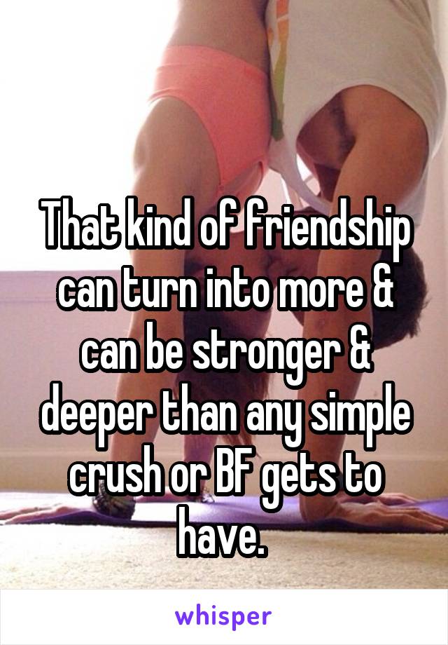 

That kind of friendship can turn into more & can be stronger & deeper than any simple crush or BF gets to have. 