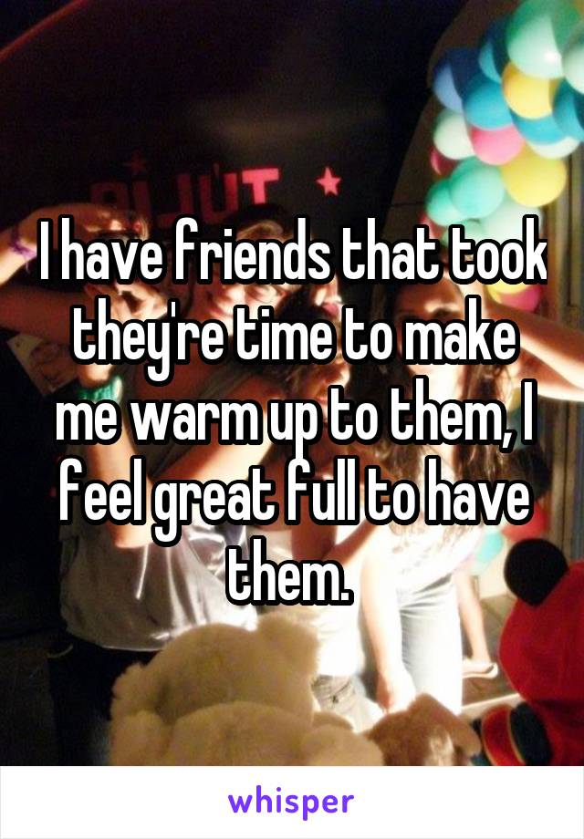I have friends that took they're time to make me warm up to them, I feel great full to have them. 