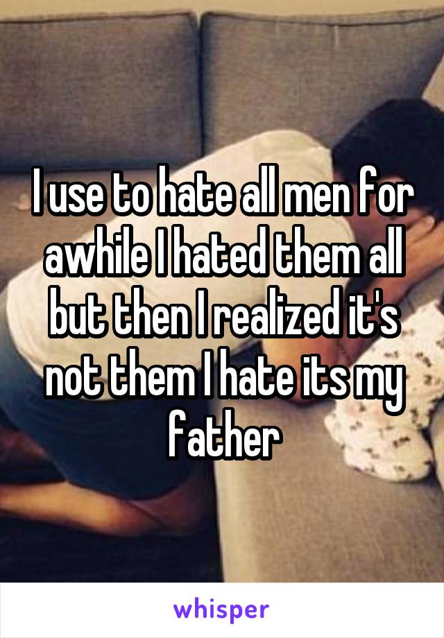 I use to hate all men for awhile I hated them all but then I realized it's not them I hate its my father