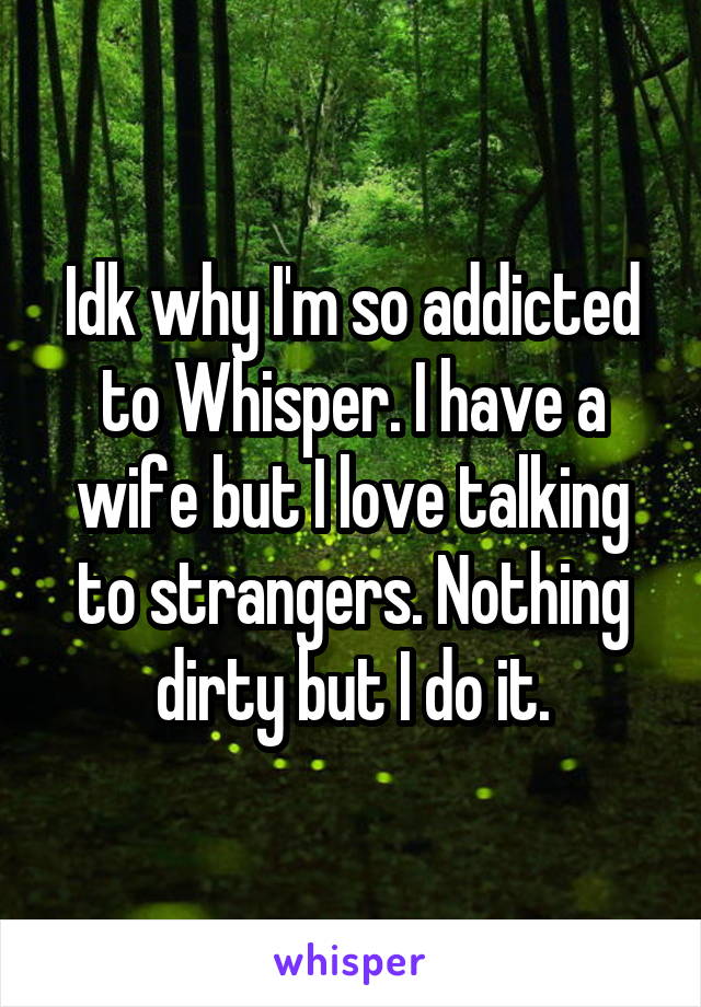 Idk why I'm so addicted to Whisper. I have a wife but I love talking to strangers. Nothing dirty but I do it.